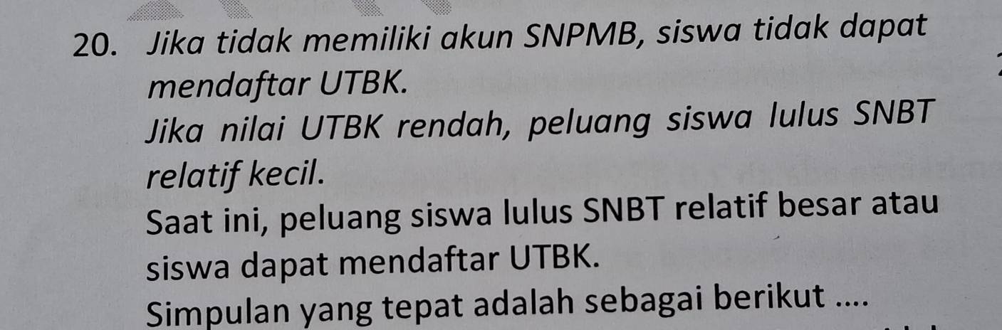 Jika tidak memiliki akun SNPMB, siswa tidak dapat 
mendaftar UTBK. 
Jika nilai UTBK rendah, peluang siswa lulus SNBT 
relatif kecil. 
Saat ini, peluang siswa lulus SNBT relatif besar atau 
siswa dapat mendaftar UTBK. 
Simpulan yang tepat adalah sebagai berikut ....