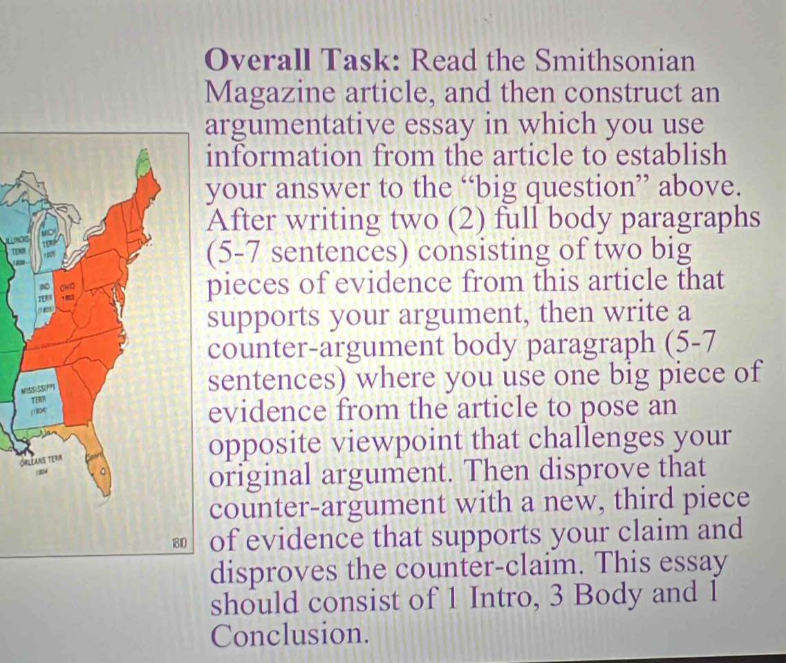 Overall Task: Read the Smithsonian 
Magazine article, and then construct an 
argumentative essay in which you use 
information from the article to establish 
your answer to the “big question” above. 
After writing two (2) full body paragraphs 
L no 
TENA 

(5-7 sentences) consisting of two big 
pieces of evidence from this article that 
supports your argument, then write a 
counter-argument body paragraph (5-7 
M 
sentences) where you use one big piece of 
evidence from the article to pose an 
G 
opposite viewpoint that challenges your 
original argument. Then disprove that 
counter-argument with a new, third piece 
of evidence that supports your claim and 
disproves the counter-claim. This essay 
should consist of 1 Intro, 3 Body and 1
Conclusion.