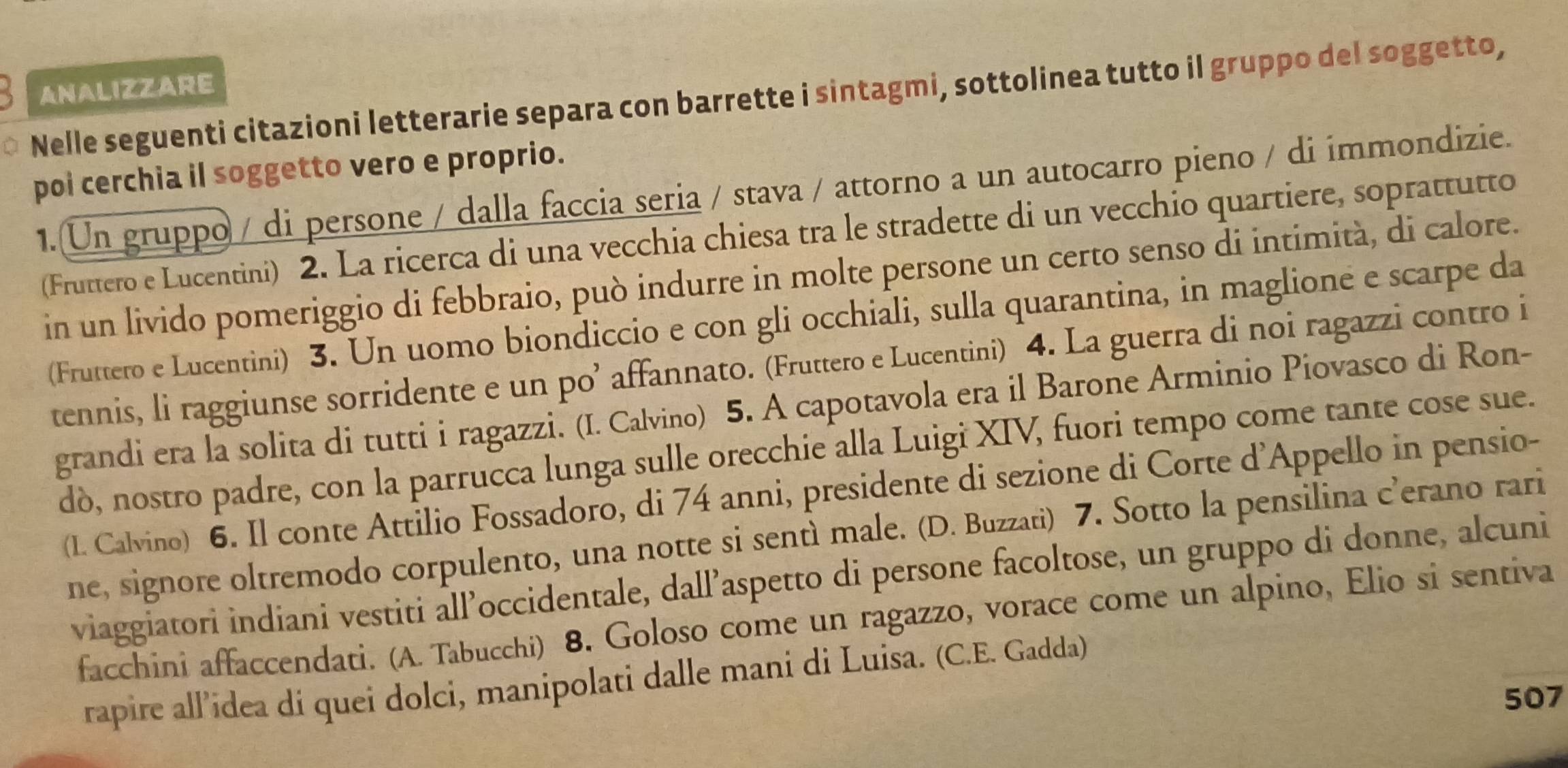 ANALIZZARE
Nelle seguenti citazioni letterarie separa con barrette i sintagmi, sottolinea tutto il gruppo del soggetto,
poi cerchia il soggetto vero e proprio.
1.(Un gruppo / di persone / dalla faccia seria / stava / attorno a un autocarro pieno / di immondizie.
(Fruttero e Lucentini) 2. La ricerca di una vecchia chiesa tra le stradette di un vecchio quartiere, soprattutto
in un livido pomeriggio di febbraio, può indurre in molte persone un certo senso di intimità, di calore.
(Fruttero e Lucentini) 3. Un uomo biondiccio e con gli occhiali, sulla quarantina, in maglione e scarpe da
tennis, li raggiunse sorridente e un po’ affannato. (Fruttero e Lucentini) 4. La guerra di noi ragazzi contro i
grandi era la solita di tutti i ragazzi. (I. Calvino) 5. A capotavola era il Barone Arminio Piovasco di Ron-
dò, nostro padre, con la parrucca lunga sulle orecchie alla Luigi XIV, fuori tempo come tante cose sue.
(I. Calvino) 6. Il conte Attilio Fossadoro, di 74 anni, presidente di sezione di Corte d'Appello in pensio-
ne, signore oltremodo corpulento, una notte si sentì male. (D. Buzzati) 7. Sotto la pensilina c’erano rari
viaggiatori indiani vestiti all’occidentale, dall’aspetto di persone facoltose, un gruppo di donne, alcuni
facchini affaccendati. (A. Tabucchi) 8. Goloso come un ragazzo, vorace come un alpino, Elio si sentiva
rapire all’idea di quei dolci, manipolati dalle mani di Luisa. (C.E. Gadda)
507