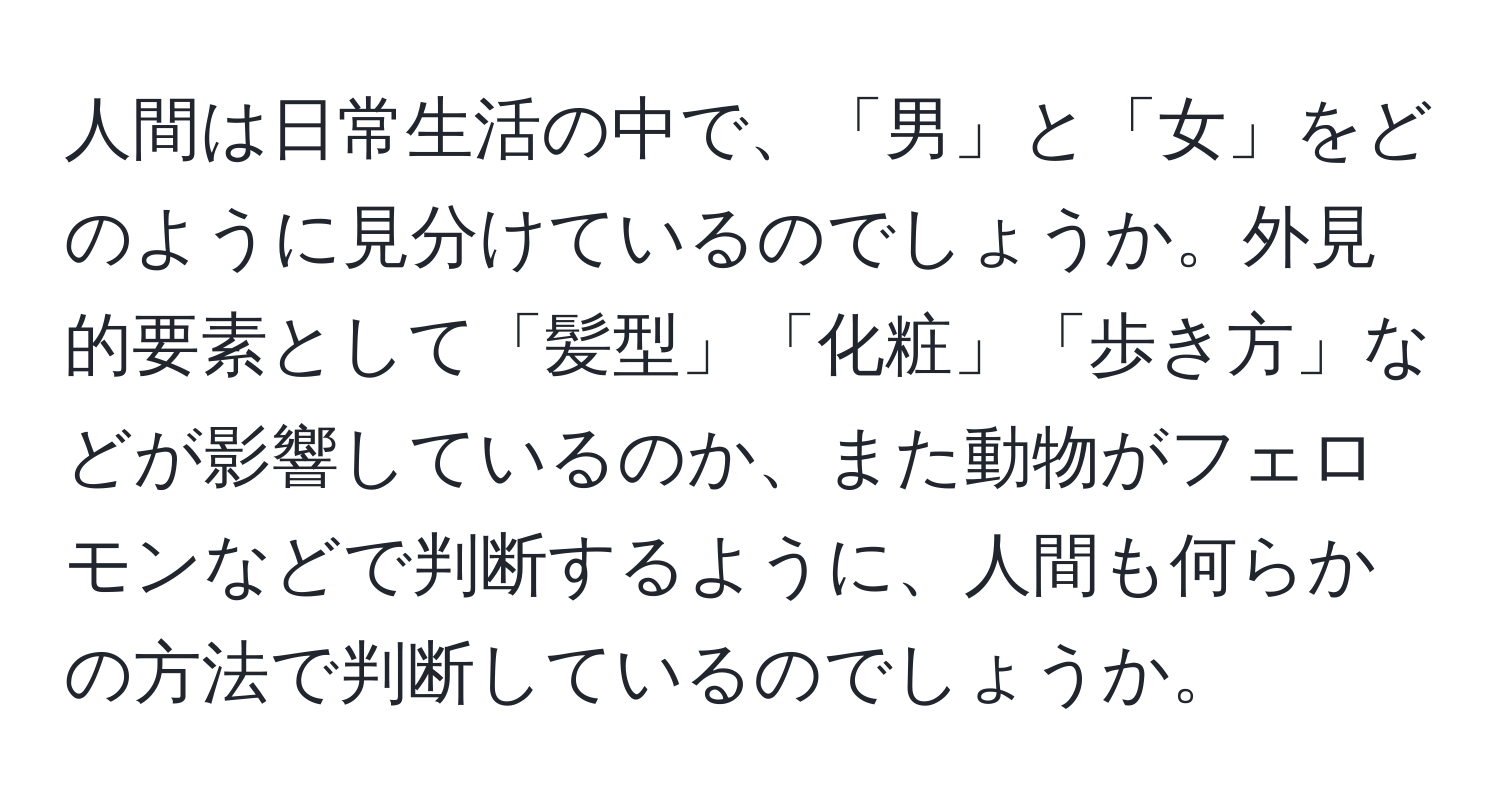 人間は日常生活の中で、「男」と「女」をどのように見分けているのでしょうか。外見的要素として「髪型」「化粧」「歩き方」などが影響しているのか、また動物がフェロモンなどで判断するように、人間も何らかの方法で判断しているのでしょうか。