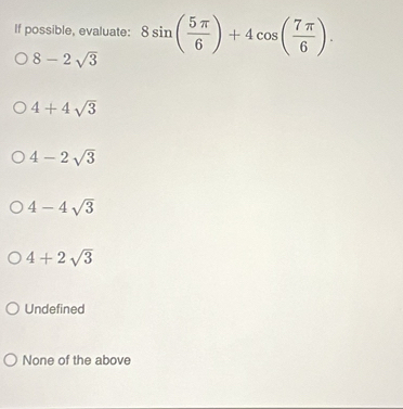 If possible, evaluate: 8sin ( 5π /6 )+4cos ( 7π /6 ).
8-2sqrt(3)
4+4sqrt(3)
4-2sqrt(3)
4-4sqrt(3)
4+2sqrt(3)
Undefined
None of the above