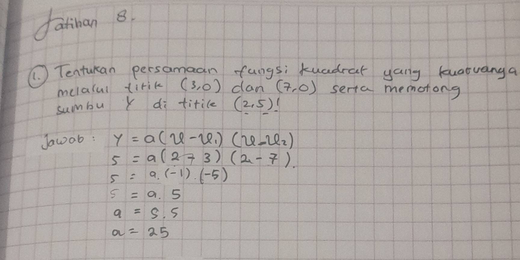 fatinan 8.
( Tentukan persamaan fungs; kuadrar yang kuatvanga
melalul tirik (3,0) dan (7,0) serta memotong
sumbu Y di titile (2,5)!
Jawob :
y=a(varphi -varphi _1)(varphi -varphi _2)
5=a(2-3)(2-7).
5=a.(-1).(-5)
s=9.5
a=5.5
a=25