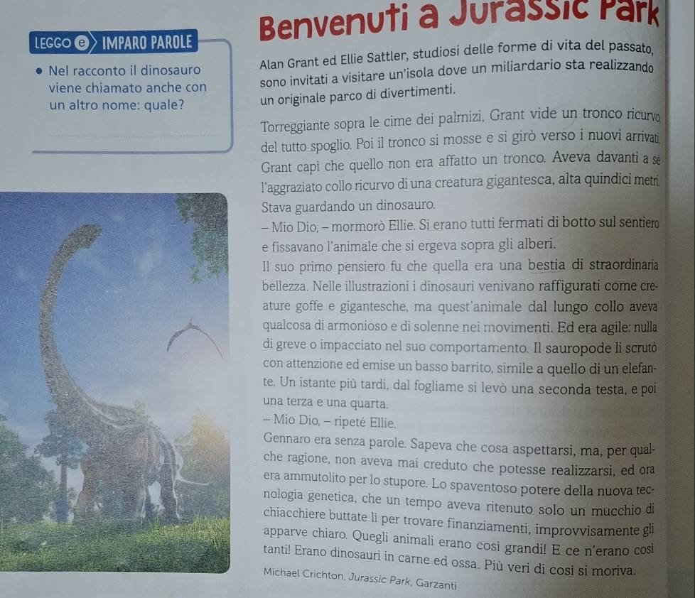 LEGGO © IMPARO PAROLE Benvenuti a Jurassic Park
Nel racconto il dinosauro Alan Grant ed Ellie Sattler, studiosi delle forme di vita del passato,
viene chiamato anche con sono invitati a visitare un’isola dove un miliardario sta realizzando
un altro nome: quale?
un originale parco di divertimenti.
Torreggiante sopra le cime dei palmizi, Grant vide un tronco ricurvo
del tutto spoglio. Poi il tronco si mosse e si girò verso i nuovi arrivati
Grant capi che quello non era affatto un tronco. Aveva davanti a sé
l’aggraziato collo ricurvo di una creatura gigantesca, alta quindici metri
Stava guardando un dinosauro.
- Mio Dio, - mormorò Ellie. Si erano tutti fermati di botto sul sentier
e fissavano l’animale che si ergeva sopra gli alberi.
Il suo primo pensiero fu che quella era una bestia di straordinaria
bellezza. Nelle illustrazioni i dinosauri venivano raffigurati come cre
ature goffe e gigantesche, ma quest'animale dal lungo collo aveva
qualcosa di armonioso e di solenne nei movimenti. Ed era agile: nulla
di greve o impacciato nel suo comportamento. Il sauropode li scrutò
con attenzione ed emise un basso barrito, simile a quello di un elefan-
te. Un istante più tardi, dal fogliame si levò una seconda testa, e poi
una terza e una quarta.
- Mio Dio, - ripeté Ellie,
Gennaro era senza parole. Sapeva che cosa aspettarsi, ma, per qual-
che ragione, non aveva mai creduto che potesse realizzarsi, ed ora
era ammutolito per lo stupore. Lo spaventoso potere della nuova tec-
nologia genetica, che un tempo aveva ritenuto solo un mucchio di
chiacchiere buttate lì per trovare finanziamenti, improvvisamente gli
apparve chiaro. Quegli animali erano cosi grandi! E ce n'erano cosi
tanti! Erano dinosauri in carne ed ossa. Più veri di così si moriva.
Michael Crichton, Jurassic Park, Garzanti