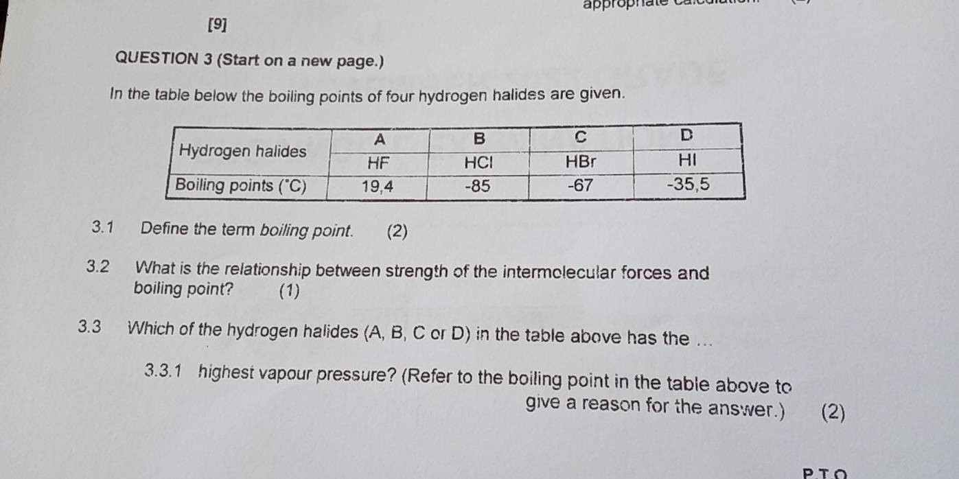 approphat  
[9]
QUESTION 3 (Start on a new page.)
In the table below the boiling points of four hydrogen halides are given.
3.1 Define the term boiling point. (2)
3.2 What is the relationship between strength of the intermolecular forces and
boiling point? (1)
3.3 Which of the hydrogen halides (A, B, C or D) in the table above has the …
3.3.1 highest vapour pressure? (Refer to the boiling point in the table above to
give a reason for the answer.) (2)
PTO