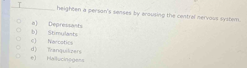 heighten a person's senses by arousing the central nervous system.
a) Depressants
b) Stimulants
c) Narcotics
d) Tranquilizers
e) Hallucinogens