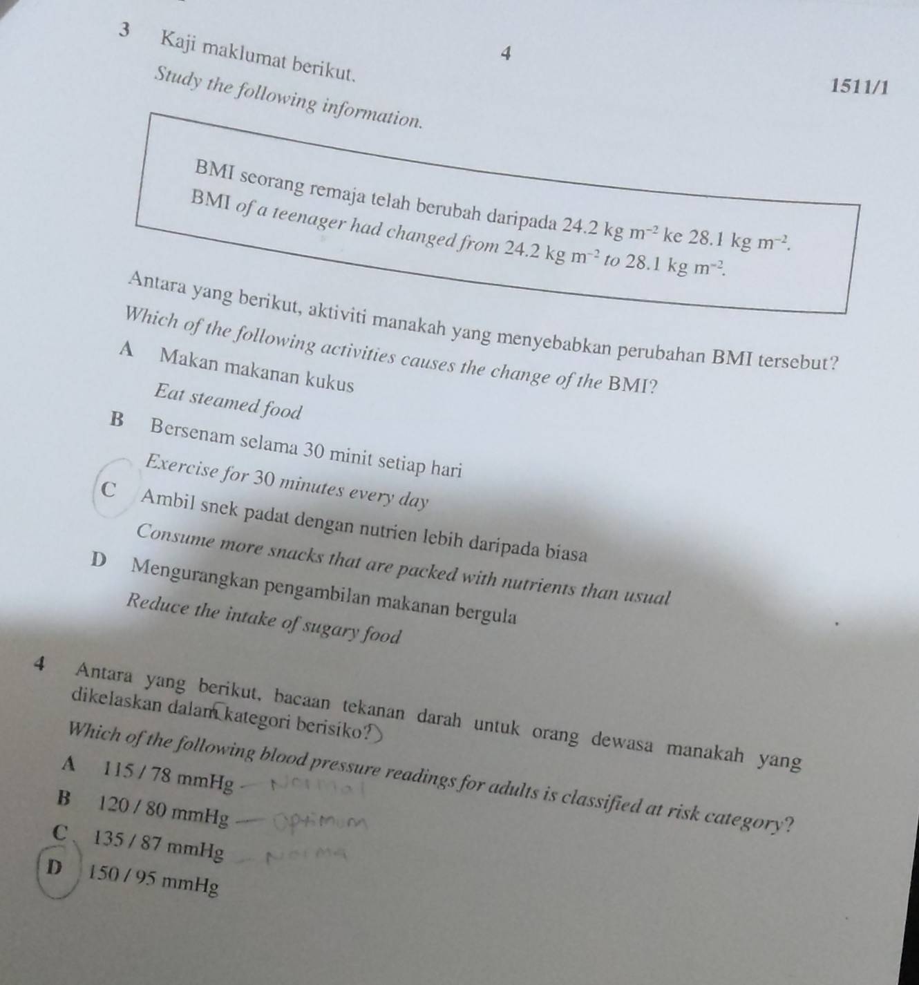 4
3 Kaji maklumat berikut.
1511/1
Study the following information.
BMI seorang remaja telah berubah daripada 24.2kgm^(-2) ke 28.1kgm^(-2). 
BMI of a teenager had changed from 24.2kgm^(-2) to 28.1 kgm^(-2). 
Antara yang berikut, aktiviti manakah yang menyebabkan perubahan BMI tersebut?
Which of the following activities causes the change of the BMI?
A Makan makanan kukus
Eat steamed food
B Bersenam selama 30 minit setiap hari
Exercise for 30 minutes every day
C Ambil snek padat dengan nutrien lebih daripada biasa
Consume more snacks that are packed with nutrients than usual
D Mengurangkan pengambilan makanan bergula
Reduce the intake of sugary food
dikelaskan dalam kategori berisiko?
4 Antara yang berikut, bacaan tekanan darah untuk orang dewasa manakah yang
A 115 / 78 mmHg
Which of the following blood pressure readings for adults is classified at risk category?
B 120 / 80 mmHg
C 、 135 / 87 mmHg
D 150 / 95 mmHg