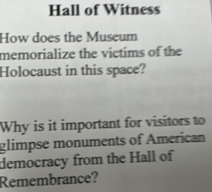 Hall of Witness 
How does the Museum 
memorialize the victims of the 
Holocaust in this space? 
Why is it important for visitors to 
glimpse monuments of American 
democracy from the Hall of 
Remembrance?