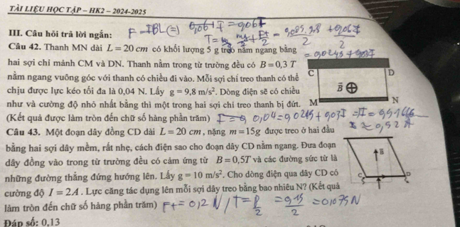 TàI LiệU HỌC TậP - HK2 - 2024-2025
III. Câu hỏi trã lời ngắn:
Câu 42. Thanh MN dài L=20cm có khối lượng 5 g tre6 năm ngang bằng
hai sợi chỉ mảnh CM và DN. Thanh nằm trong từ trường đều có B=0.3T
nằm ngang vuỡng góc với thanh có chiều đi vào. Mỗi sợi chỉ treo thanh có thể
chịu được lực kéo tối đa là 0,04 N. Lấy g=9,8m/s^2. Dòng điện sẽ có chiều
như và cường độ nhỏ nhất bằng thì một trong hai sợi chi treo thanh bị đứt. M
(Kết quả được làm tròn đến chữ số hàng phần trăm)
Câu 43. Một đoạn dây đồng CD dài L=20cm , nặng m=15g được treo ở hai đầu
bằng hai sợi dây mềm, rất nhẹ, cách điện sao cho đoạn dây CD nằm ngang. Đưa đoạn
dây đồng vào trong từ trường đều có cảm ứng từ B=0,5T và các đường sức từ là
những đường thẳng đứng hướng lên. Lấy g=10m/s^2. Cho dòng điện qua dây CD có
cường độ I=2A. Lực căng tác dụng lên mỗi sợi dây treo bằng bao nhiêu N? (Kết quả
làm tròn đến chữ số hàng phần trăm)
Đáp số: 0,13