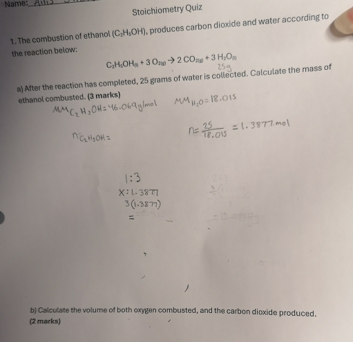 Name:_ 
Stoichiometry Quiz 
1. The combustion of ethanol (C_2H_5OH) , produces carbon dioxide and water according to 
the reaction below:
C_2H_5OH_m+3O_2(g)to 2CO_2(g)+3H_2O_(g)
a) After the reaction has completed, 25 grams of water is collected. Calculate the mass of 
ethanol combusted. (3 marks) 
b) Calculate the volume of both oxygen combusted, and the carbon dioxide produced. 
(2 marks)