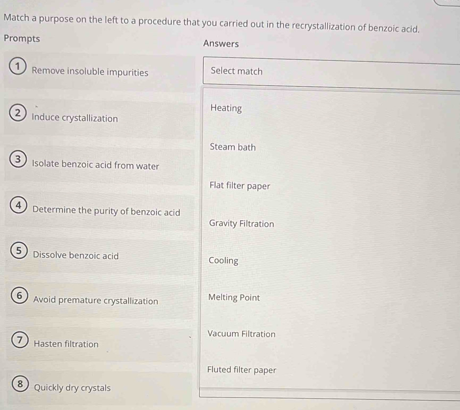 Match a purpose on the left to a procedure that you carried out in the recrystallization of benzoic acid.
Prompts Answers
Remove insoluble impurities Select match
Heating
Induce crystallization
Steam bath
3 Isolate benzoic acid from water
Flat filter paper
4 Determine the purity of benzoic acid
Gravity Filtration
5 Dissolve benzoic acid Cooling
6 Avoid premature crystallization Melting Point
Vacuum Filtration
1 Hasten filtration
Fluted filter paper
8 Quickly dry crystals