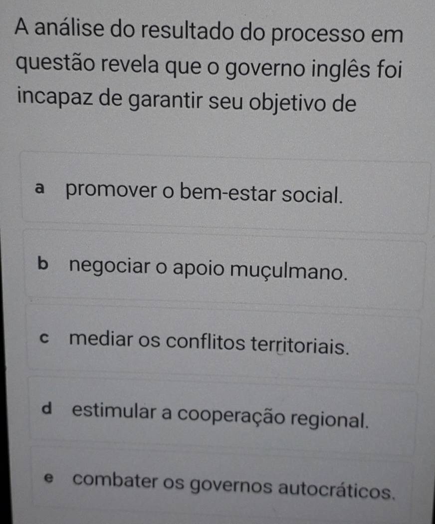 A análise do resultado do processo em
questão revela que o governo inglês foi
incapaz de garantir seu objetivo de
a promover o bem-estar social.
b negociar o apoio muçulmano.
c£mediar os conflitos territoriais.
d estimular a cooperação regional.
e combater os governos autocráticos.