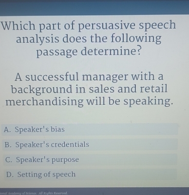 Which part of persuasive speech
analysis does the following
passage determine?
A successful manager with a
background in sales and retail
merchandising will be speaking.
A. Speaker's bias
B. Speaker's credentials
C. Speaker's purpose
D. Setting of speech
oval Acodewy of Science. All Rights Reserved.