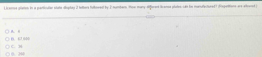 License plates in a particular state display 2 letters followed by 2 numbers. How many different license plates can be manufactured? (Repetitions are allowed )
A. 4
B. 67,600
C. 36
D. 260