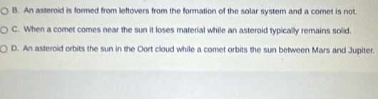 B. An asteroid is formed from leftovers from the formation of the solar system and a comet is not.
C. When a comet comes near the sun it loses material while an asteroid typically remains solid.
D. An asteroid orbits the sun in the Oort cloud while a comet orbits the sun between Mars and Jupiter.