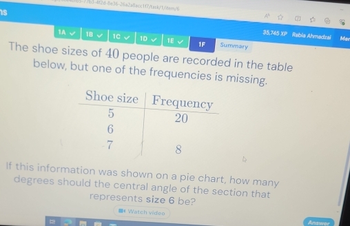 5-7/b3-4f2d-8e36-26a2a8acc1f7/task/1/9ter/6 
is 
35,745 XP Rabia Ahmadzai Mar 
1A √ 18 1C 1D 1E v 1F Summary 
The shoe sizes of 40 people are recorded in the table 
below, but one of the frequencies is missing. 
If this information was shown on a pie chart, how many 
degrees should the central angle of the section that 
represents size 6 be? 
《 Watch video