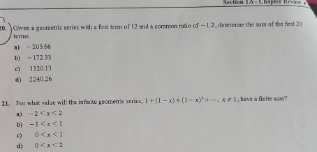 Section 1,6 - Chapter Review 
0. Given a geometric series with a first term of 12 and a common ratio of −1.2, determine the sum of the first 20
terms.
a) - 203.66
b) = 172.33
c) 1120,13
d) 2240.26
21. For what value will the infinite geometric series, 1+(1-x)+(1-x)^2+·s , x!= 1 , have a finite sum?
2) -2
b) -1
c) 0
d) 0