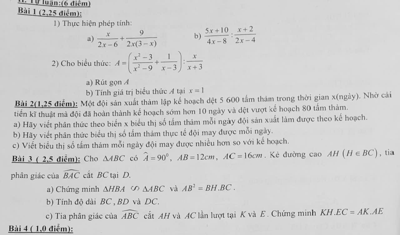 Tự luận:(6 điểm) 
Bài 1 (2,25 điểm): 
1) Thực hiện phép tính: 
a)  x/2x-6 + 9/2x(3-x) 
b)  (5x+10)/4x-8 : (x+2)/2x-4 
2) Cho biểu thức: A=( (x^2-3)/x^2-9 + 1/x-3 ): x/x+3 
a) Rút gọn A 
b) Tính giá trị biểu thức A tại x=1
Bài 2(1,25 điểm): Một đội sản xuất thảm lập kế hoạch dệt 5 600 tấm thảm trong thời gian x (ngày). Nhờ cải 
tiến kĩ thuật mà đội đã hoàn thành kế hoạch sớm hơn 10 ngày và dệt vượt kế hoạch 80 tấm thảm. 
a) Hãy viết phân thức theo biến x biểu thị số tấm thảm mỗi ngày đội sản xuất làm được theo kế hoạch. 
b) Hãy viết phân thức biểu thị số tấm thảm thực tế đội may được mỗi ngày. 
c) Viết biểu thị số tấm thảm mỗi ngày đội may được nhiều hơn so với kế hoạch. 
Bài 3 ( 2,5 điểm): Cho △ ABC có widehat A=90°, AB=12cm, AC=16cm. Kẻ đường cao AH(H∈ BC) , tia 
phân giác của widehat BAC cắt BC tại D. 
a) Chứng minh △ HBA △ ABC và AB^2=BH.BC. 
b) Tính độ dài BC , BD và DC. 
c) Tia phân giác của widehat ABC cắt AH và AC lần lượt tại K và E. Chứng minh KH. EC=AK.AE
Bài 4 ( 1,0 điểm):