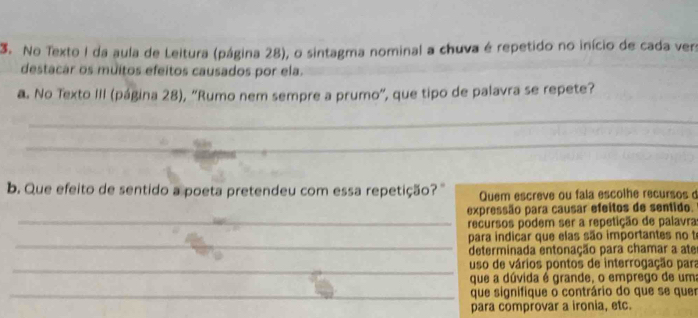 No Texto I da aula de Leitura (página 28), o sintagma nominal a chuva é repetido no início de cada vers
destacar os muitos efeitos causados por ela.
a. No Texto III (página 28), “Rumo nem sempre a prumo", que tipo de palavra se repete?
_
_
b. Que efeito de sentido a poeta pretendeu com essa repetição? ' Quem escreve ou fala escolhe recursos 
_
expressão para causar efeitos de sentido.
recursos podem ser a repetição de palavra
_
para indicar que elas são importantes no to
determinada entonação para chamar a ate
_
uso de vários pontos de interrogação para
que a dúvida é grande, o emprego de um
_que signifique o contrário do que se quer
para comprovar a ironia, etc.