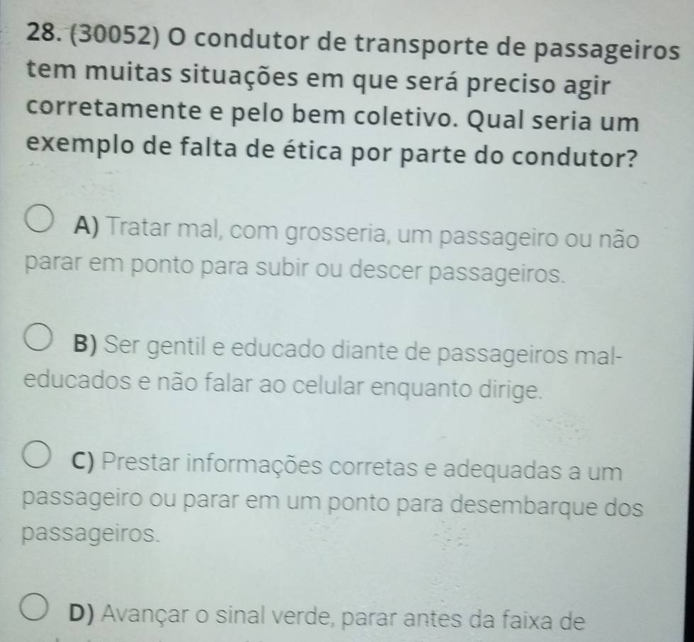 (30052) O condutor de transporte de passageiros
tem muitas situações em que será preciso agir
corretamente e pelo bem coletivo. Qual seria um
exemplo de falta de ética por parte do condutor?
A) Tratar mal, com grosseria, um passageiro ou não
parar em ponto para subir ou descer passageiros.
B) Ser gentil e educado diante de passageiros mal-
educados e não falar ao celular enquanto dirige.
C) Prestar informações corretas e adequadas a um
passageiro ou parar em um ponto para desembarque dos
passageiros.
D) Avançar o sinal verde, parar antes da faixa de