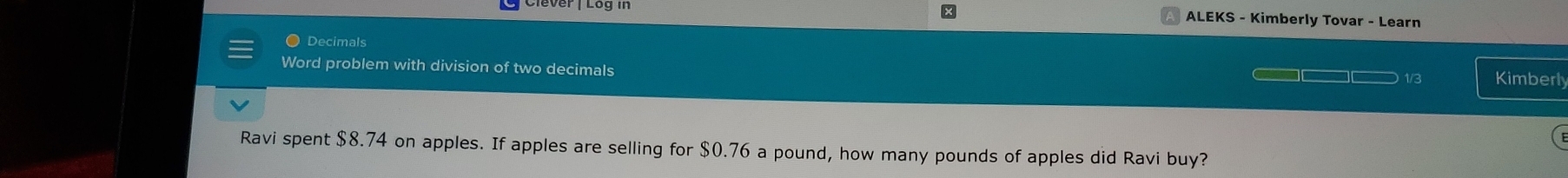 ALEKS - Kimberly Tovar - Learn 
Decimals 
Word problem with division of two decimals 
1/3 Kimberly 
Ravi spent $8.74 on apples. If apples are selling for $0.76 a pound, how many pounds of apples did Ravi buy?