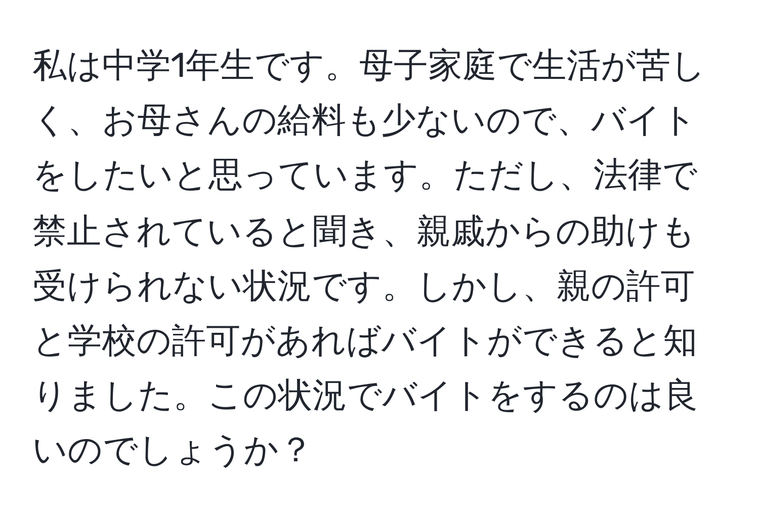 私は中学1年生です。母子家庭で生活が苦しく、お母さんの給料も少ないので、バイトをしたいと思っています。ただし、法律で禁止されていると聞き、親戚からの助けも受けられない状況です。しかし、親の許可と学校の許可があればバイトができると知りました。この状況でバイトをするのは良いのでしょうか？