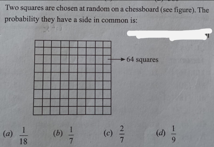 Two squares are chosen at random on a chessboard (see figure). The
probability they have a side in common is:
64 squares
(a)  1/18  (b)  1/7  (c)  2/7  (d)  1/9 