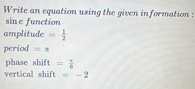 Write an equation using the given information : 
sine function 
amplitude = 1/2 
period =π
phase shift = π /6 
vertical shift =-2