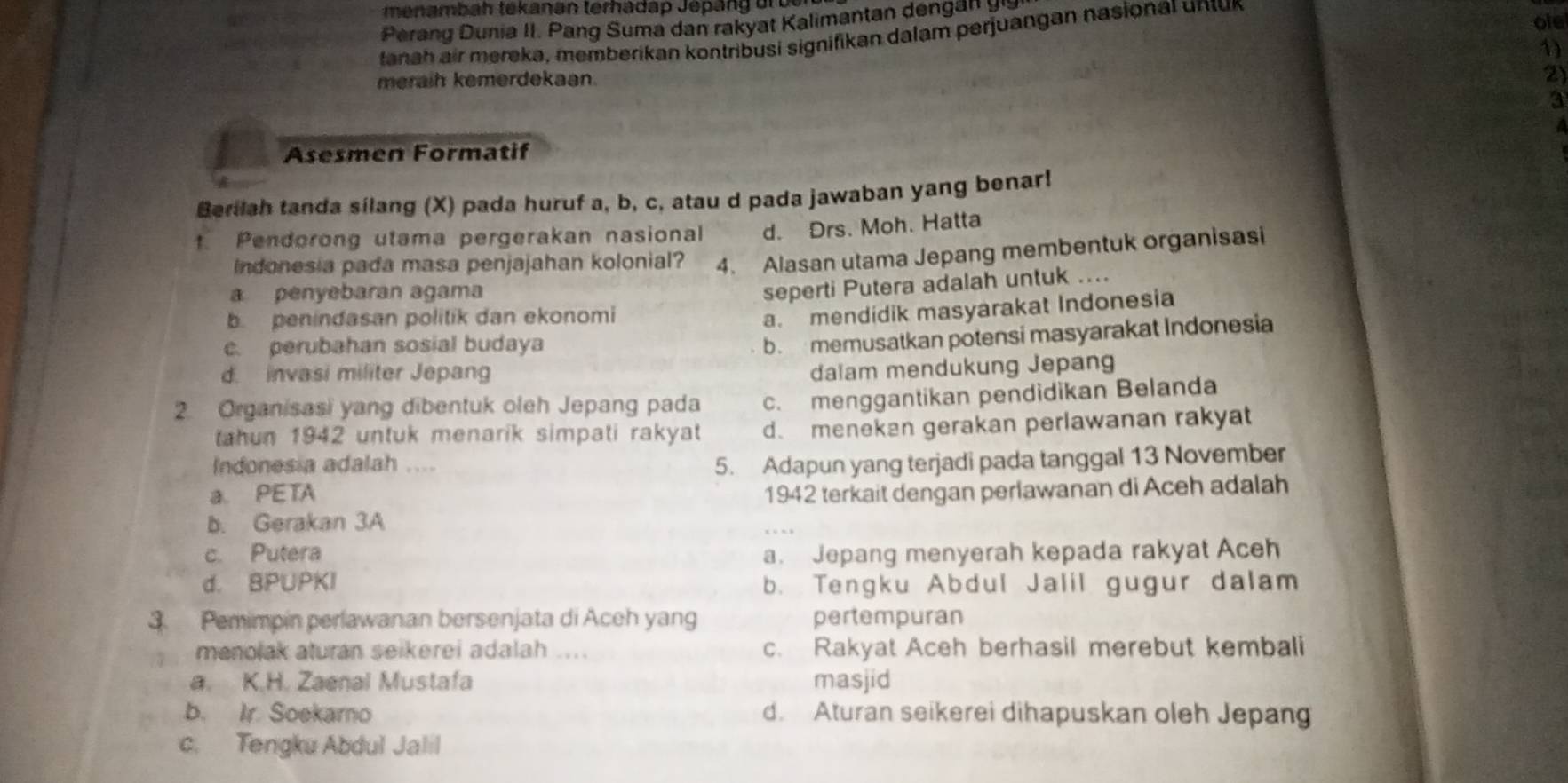 menambah tekanan terhadap Jépan g  ur b  
ole
Perang  Dunia II. Pang Suma dan rakyat Kalimantan den     
tanah air mereka, memberikan kontribusi signifikan dalam perjuangan nasional untur
1)
meraih kemerdekaan.
2)
3
a
Asesmen Formatif
Berilah tanda silang (X) pada huruf a, b, c, atau d pada jawaban yang benar!
t. Pendorong utama pergerakan nasional d. Drs. Moh. Hatta
Indonesia pada masa penjajahan kolonial? 4. Alasan utama Jepang membentuk organisasi
a penyebaran agama
b. penindasan politik dan ekonomi seperti Putera adalah untuk ....
a. mendidik masyarakat Indonesia
c. perubahan sosial budaya
b. memusatkan potensi masyarakat Indonesia
d. invasi militer Jepan
dalam mendukung Jepang
2. Organisasi yang dibentuk oleh Jepang pada c. menggantikan pendidikan Belanda
tahun 1942 untuk menarik simpati rakyat d. menekan gerakan perlawanan rakyat
Indonesia adalah .... 5. Adapun yang terjadi pada tanggal 13 November
a PETA 1942 terkait dengan perlawanan di Aceh adalah
b. Gerakan 3A
c. Putera a. Jepang menyerah kepada rakyat Aceh
d. BPUPKI b. Tengku Abdul Jalil gugur dalam
3. Pemimpin perlawanan bersenjata di Aceh yang pertempuran
menolak aturan seikerei adalah .... c. Rakyat Aceh berhasil merebut kembali
a. K.H. Zaenal Mustafa masjid
b. Ir. Soekarno d. Aturan seikerei dihapuskan oleh Jepan
c. Tengku Abdul Jalil