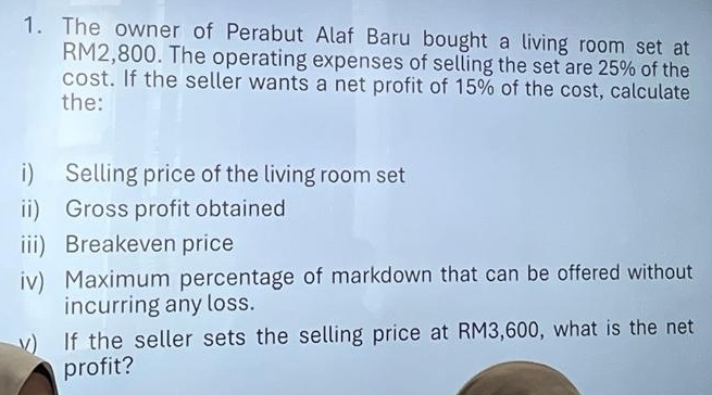 The owner of Perabut Alaf Baru bought a living room set at
RM2,800. The operating expenses of selling the set are 25% of the 
cost. If the seller wants a net profit of 15% of the cost, calculate 
the: 
i) Selling price of the living room set 
ii) Gross profit obtained 
iii) Breakeven price 
iv) Maximum percentage of markdown that can be offered without 
incurring any loss. 
v) If the seller sets the selling price at RM3,600, what is the net 
profit?