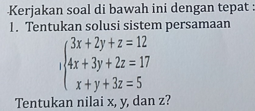 Kerjakan soal di bawah ini dengan tepat : 
1. Tentukan solusi sistem persamaan
beginarrayl 3x+2y+z=12 4x+3y+2z=17 x+y+3z=5endarray.
Tentukan nilai x, y, dan z?