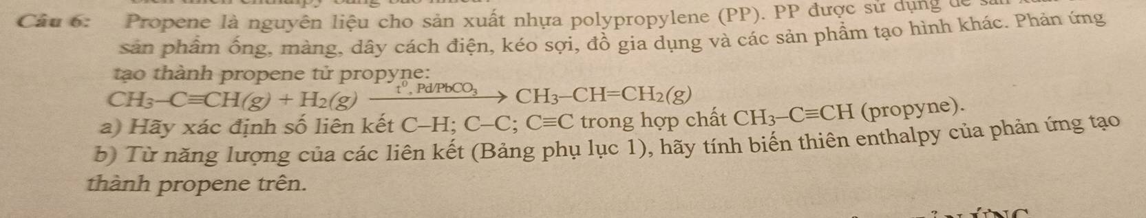 Propene là nguyên liệu cho sản xuất nhựa polypropylene (PP). PP được sử dụng de 
sản phẩm ống, màng, dây cách điện, kéo sợi, đồ gia dụng và các sản phẩm tạo hình khác. Phản ứng 
tạo thành propene tử propyne:
CH_3-Cequiv CH(g)+H_2(g)xrightarrow 
a) Hãy xác định số liên kết C-H; C-C; Cequiv C trong hợp chất CH_3-Cequiv CH (propyne). 
b) Từ năng lượng của các liên kết (Bảng phụ lục 1), hãy tính biến thiên enthalpy của phản ứng tạo 
thành propene trên.