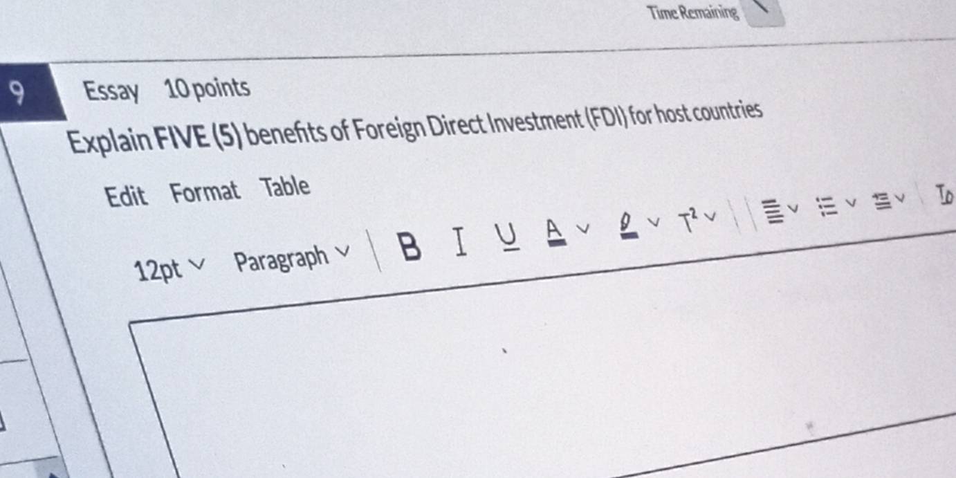 Time Remaining 
9 Essay 10 points 
Explain FIVE (5) benefts of Foreign Direct Investment (FDI) for host countries 
Edit Format Table 
12ptv Paragraph v B I U A J V T^2 To