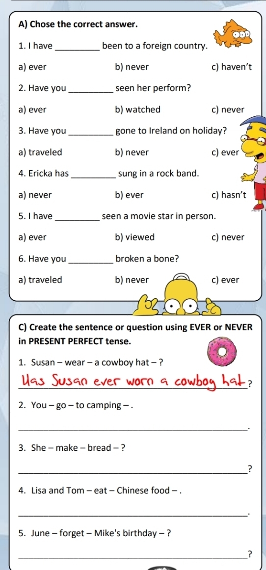 Chose the correct answer.
1. I have _been to a foreign country.
a) ever b) never c) haven’t
2. Have you_ seen her perform?
a) ever b) watched c) never
3. Have you_ gone to Ireland on holiday?
a) traveled b) never c) ever
4. Ericka has _sung in a rock band.
a) never b) ever c) hasn’t
5. I have_ seen a movie star in person.
a) ever b) viewed c) never
6. Have you_ broken a bone?
a) traveled b) never c) ever
C) Create the sentence or question using EVER or NEVER
in PRESENT PERFECT tense.
1. Susan - wear - a cowboy hat - ?
_
?
2. You - go - to camping - .
_.
3. She - make - bread - ?
_?
4. Lisa and Tom - eat - Chinese food - .
_
5. June - forget - Mike's birthday - ?
_?