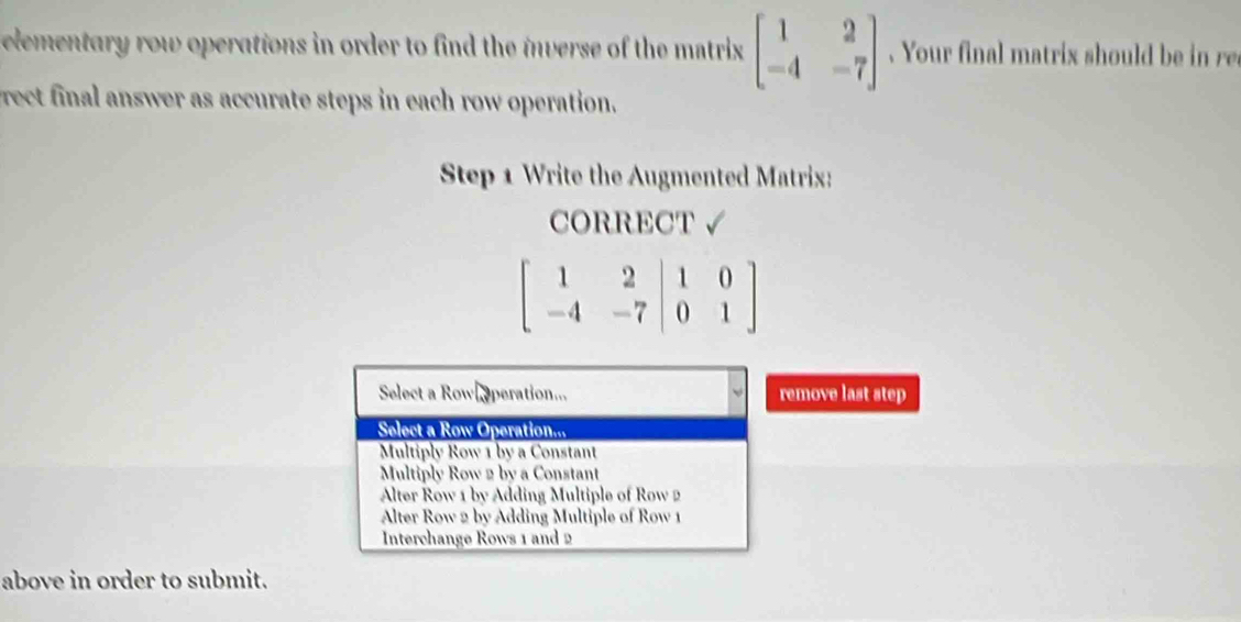 lementary row operations in order to find the inverse of the matrix beginbmatrix 1&2 -4&-7endbmatrix Your final matrix should r
rect final answer as accurate steps in each row operation.
Step 1 Write the Augmented Matrix:
CORRECT √
beginbmatrix 1&2&|1&0 -4&-7|0&1endbmatrix
move last step
above in order to submit.