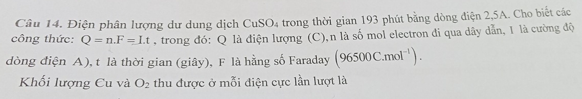 Điện phân lượng dư dung dịch CuSO4 trong thời gian 193 phút bằng dòng điện 2,5A. Cho biết các 
công thức: Q=n. F=Lt , trong đó: Q là điện lượng (C),n là số mol electron đi qua dây dẫn, 1 là cường độ 
dòng điện A), t là thời gian (giây), F là hằng số Faraday (96500C.mol^(-1)). 
Khối lượng Cu và O_2 thu được ở mỗi điện cực lần lượt là