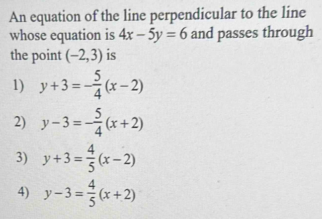 An equation of the line perpendicular to the line
whose equation is 4x-5y=6 and passes through
the point (-2,3) is
1) y+3=- 5/4 (x-2)
2) y-3=- 5/4 (x+2)
3) y+3= 4/5 (x-2)
4) y-3= 4/5 (x+2)