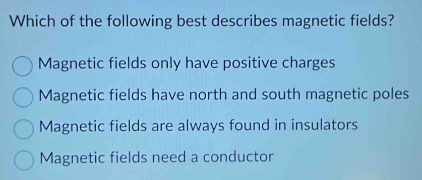 Which of the following best describes magnetic fields?
Magnetic fields only have positive charges
Magnetic fields have north and south magnetic poles
Magnetic fields are always found in insulators
Magnetic fields need a conductor