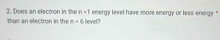 Does an electron in the n=1 energy level have more energy or less energy * 
than an electron in the n=6 level?