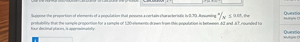 Ose the normal distribution calculator to calculate the p -valde. 
Suppose the proportion of elements of a population that possess a certain characteristic is 0.70. Assuming ''/_N≤ 0.05 , the Multiple Ch Questio 
probability that the sample proportion for a sample of 120 elements drawn from this population is between . 62 and . 67, rounded to 
four decimal places, is approximately: 
Questio 
Multiple Ch 
: