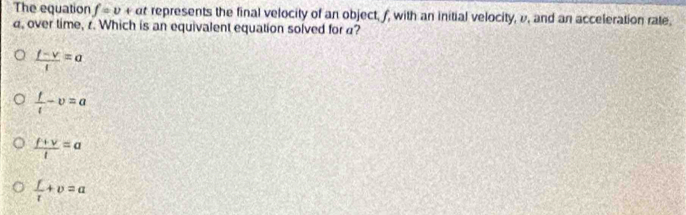 The equation f=v+ ( t represents the final velocity of an object, f, with an initial velocity, v, and an acceleration rate.
, over time, r. Which is an equivalent equation solved for ?
 (f-v)/t =a
 f/t -v=a
 (f+v)/t =a
 f/t +v=a