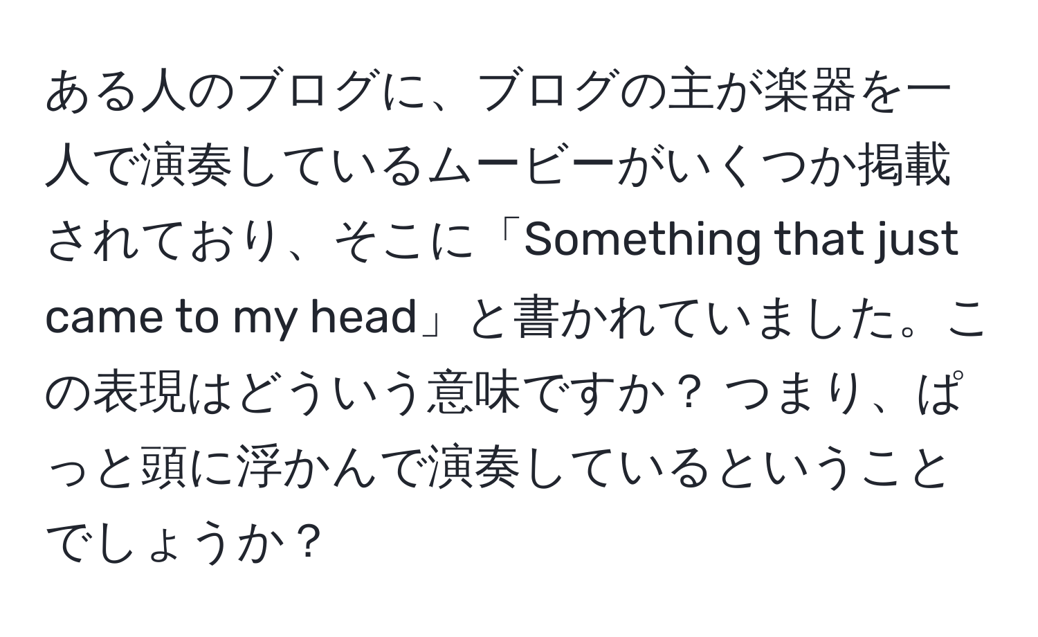 ある人のブログに、ブログの主が楽器を一人で演奏しているムービーがいくつか掲載されており、そこに「Something that just came to my head」と書かれていました。この表現はどういう意味ですか？ つまり、ぱっと頭に浮かんで演奏しているということでしょうか？