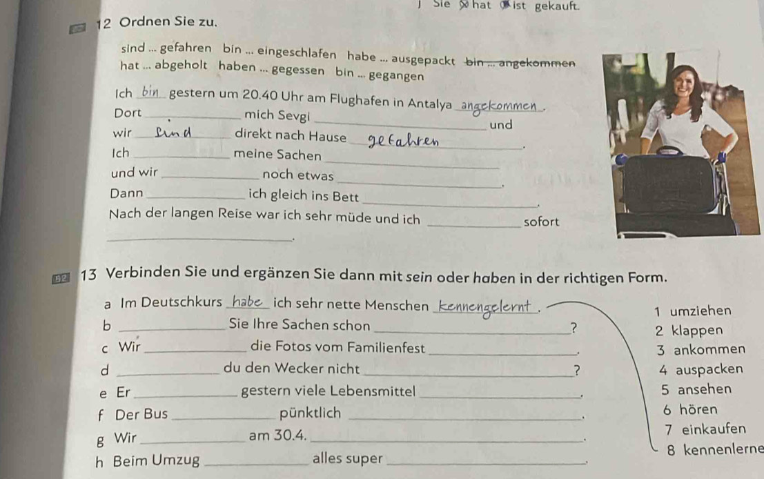 Sie hat ist gekauft.
12 Ordnen Sie zu.
sind ... gefahren bin ... eingeschlafen habe ... ausgepackt bin ... angekommen
hat ... abgeholt haben ... gegessen bin ... gegangen
Ich_ gestern um 20.40 Uhr am Flughafen in Antalya_
Dort _mich Sevgi
_und
_
wir _direkt nach Hause
Ich _meine Sachen
.
_
_
und wir _noch etwas
.
_
Dann _ich gleich ins Bett
.
Nach der langen Reise war ich sehr müde und ich _sofort
_
.
13 Verbinden Sie und ergänzen Sie dann mit sein oder haben in der richtigen Form.
_
a Im Deutschkurs _ich sehr nette Menschen
1 umziehen
b _Sie Ihre Sachen schon
_?
2 klappen
c Wir_ die Fotos vom Familienfest _ 3 ankommen
.
d _du den Wecker nicht _? 4 auspacken
e Er _gestern viele Lebensmittel_ 5 ansehen
.
f Der Bus _pünktlich _ 6 hören
.
g Wir __. 7 einkaufen
am 30.4.
h Beim Umzug _alles super _ 8 kennenlerne