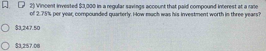 Vincent invested $3,000 in a regular savings account that paid compound interest at a rate
of 2.75% per year, compounded quarterly. How much was his investment worth in three years?
$3,247.50
$3,257.08