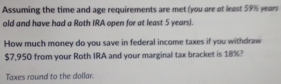 Assuming the time and age requirements are met (you are at least 59% years
old and have had a Roth IRA open for at least 5 years). 
How much money do you save in federal income taxes if you withdraw
$7,950 from your Roth IRA and your marginal tax bracket is 18%? 
Taxes round to the dollar.