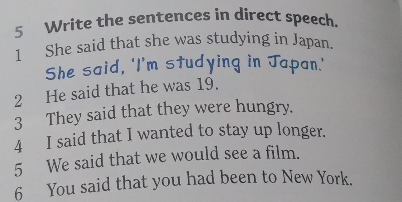 Write the sentences in direct speech. 
1 She said that she was studying in Japan. 
She said, ‘I’m studying in Japan.’ 
2 He said that he was 19. 
3 They said that they were hungry. 
4 I said that I wanted to stay up longer. 
5 We said that we would see a film. 
6 You said that you had been to New York.