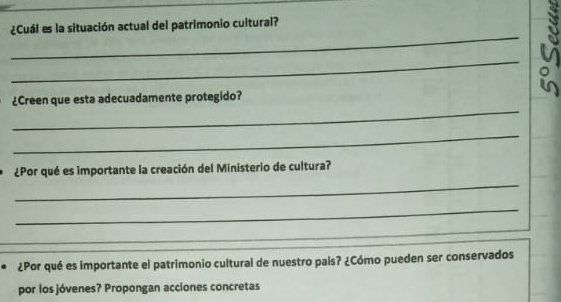 ¿Cuál es la situación actual del patrimonio cultural? 
_ 
¿Creen que esta adecuadamente protegido? 
_。 
_ 
_ 
¿Por qué es importante la creación del Ministerio de cultura? 
_ 
_ 
_ 
¿Por qué es importante el patrimonio cultural de nuestro pais? ¿Cómo pueden ser conservados 
por los jóvenes? Propongan acciones concretas