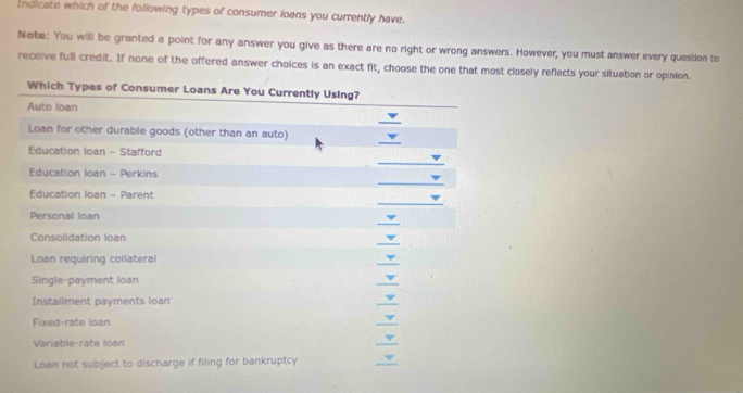 Indicate which of the following types of consumer loans you currently have. 
Note: You will be granted a point for any answer you give as there are no right or wrong answers. However, you must answer every question to 
receive full credit. If none of the offered answer choices is an exact fit, choose the one that most closely reflects your situation or opinion. 
Which Types of Consumer Loans Are You Currently Using? 
Auto loan 
_ 
_ 
Loan for other durable goods (other than an auto) 
Education loan - Stafford 
_ 
_ 
Education Ioan - Perkins 
_ 
Education loan - Parent 
_ 
Personal loan 
_ 
Consolidation loan 
Loan requiring collateral 
_ 
Single-payment loan 
_ 
Installment payments loan 
_ 
Fixed-rate loan 
_ 
Variable-rate loan 
_ 
Loan not subject to discharge if filing for bankruptcy 
_