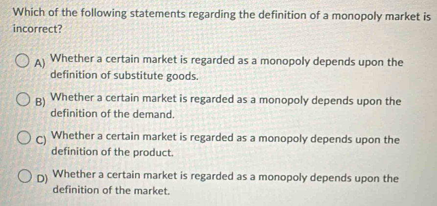 Which of the following statements regarding the definition of a monopoly market is
incorrect?
A) Whether a certain market is regarded as a monopoly depends upon the
definition of substitute goods.
g) Whether a certain market is regarded as a monopoly depends upon the
definition of the demand.
C) Whether a certain market is regarded as a monopoly depends upon the
definition of the product.
D) Whether a certain market is regarded as a monopoly depends upon the
definition of the market.