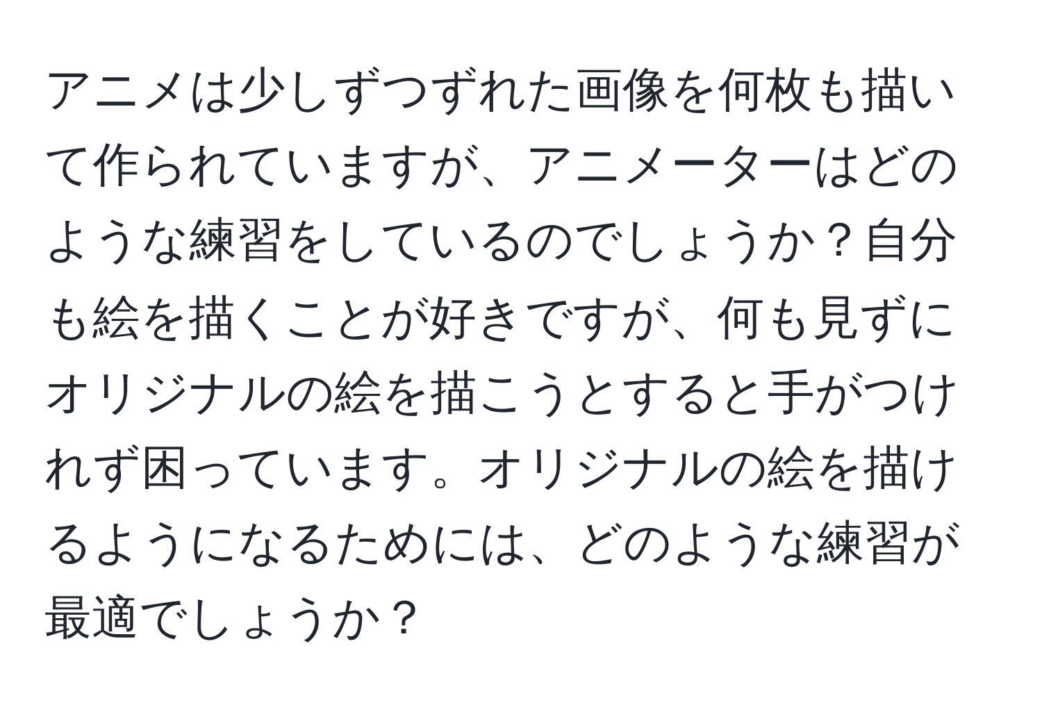 アニメは少しずつずれた画像を何枚も描いて作られていますが、アニメーターはどのような練習をしているのでしょうか？自分も絵を描くことが好きですが、何も見ずにオリジナルの絵を描こうとすると手がつけれず困っています。オリジナルの絵を描けるようになるためには、どのような練習が最適でしょうか？