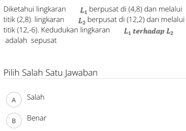 Diketahui lingkaran L_1 berpusat di (4,8) dan melalui
titik (2,8). lingkaran L_2 berpusat di (12,2) dan melalui
titik (12,-6). Kedudukan lingkaran L_1 terhadap L_2
adalah sepusat
Pilih Salah Satu Jawaban
A Salah
B Benar